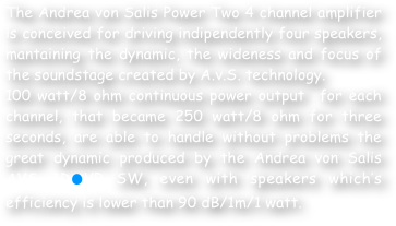 The Andrea von Salis Power Two 4 channel amplifier is conceived for driving indipendently four speakers, mantaining the dynamic, the wideness and focus of the soundstage created by A.v.S. technology. 
100 watt/8 ohm continuous power output  for each channel, that became 250 watt/8 ohm for three seconds, are able to handle without problems the great dynamic produced by the Andrea von Salis AVS 3D⚫VR SW, even with speakers which’s efficiency is lower than 90 dB/1m/1 watt.