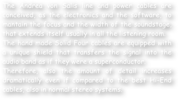 The Andrea von Salis line and power cables are conceived, as the electronics and the software, to mantain the focus and the width of the soundstage, that extends itself usually in all the listening room.
The hand made Solid Four cables are equipped with a unique shield that transfers the signal into the audio band as if they were a superconductor. 
Therefore, also the amount of detail increases dramatically even if compared to the best Hi-End cables, also in normal stereo systems.