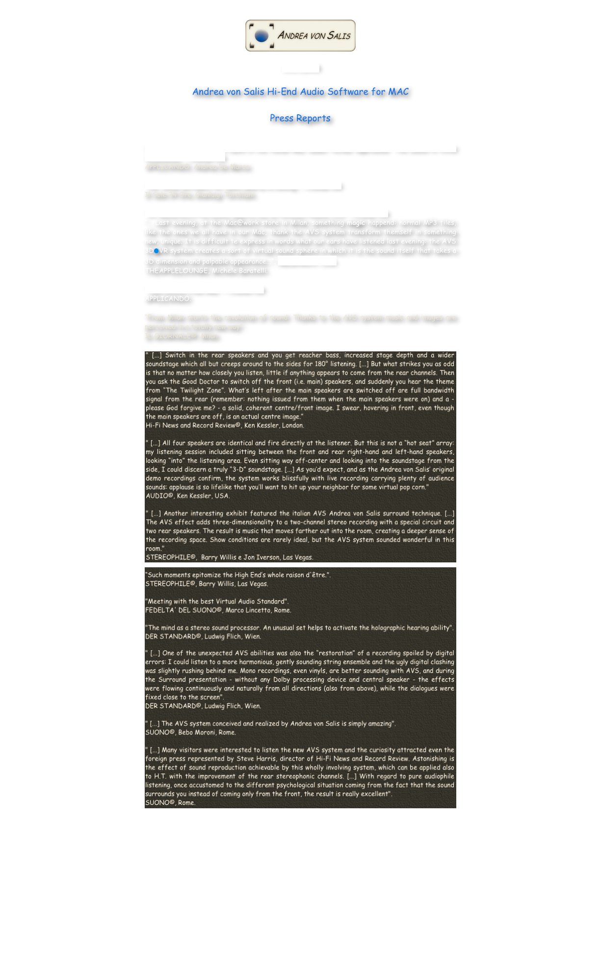 ￼

AVS 3D●VR

Andrea von Salis Hi-End Audio Software for MAC

Press Reports


Interview to Andrea von Salis in the italian Mac leader review Applicando “The sound in three dimensions”. > Italian link
APPLICANDO, Andrea De Marco.

The italian software for audio quality is coming”. > Italian link
Il Sole 24 Ore, Gianluigi Torchiani.

“At Mac@Work the sound Quality can be listened thanks AVS” > Italian link
“... Last evening, at the Mac@work store in Milan, something magic happend: normal MP3 files, like the ones we all have in our Mac, thank the AVS system transform themself in something new, unique. It is difficult te express in words what our ears have listened last evening: the AVS 3D⚫VR system creates a sort of virtual sound sphere in which it is the sound itself that takes a 3D dimension and palpable appearance...”. Mac@Work > Link.
THEAPPLELOUNGE, Michele Baratelli.

“New sounds from Mac”. > Italian link
APPLICANDO.

“From Milan starts the revolution of sound: Thanks to the AVS system music and images are perceived in a totally new way”.
IL GIORNALE©, Milan.


￼

￼



Back