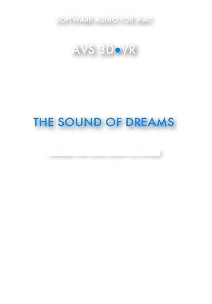 SOFTWARE AUDIO FOR MAC 
BY ANDREA VON SALIS

AVS 3D●VR

192KHZ/32 BIT FLOAT

3D SOUND

HI-END



THE SOUND OF DREAMS



SOFTWARE AVS 3D●VR

LICENSE REGISTRATION

CONTACT US

ITALIAN VERSION

SOFTPEDIA “100% CLEAN” AWARD 

ITALY’S AGENCY OF TECHONOGICAL INNOVATION

US PATENT PUBLISHED IN “THE NASA ASTROPHYSICS 
DATA SYSTEM” BY HARVARD




US PAT  EU PAT  INT PAT

ENGINEERING IN COOPERATION WITH ENGINEERS OF 
THE NATIONAL COUNCIL OF RESEARCH (CNR) IN PISA

ACQUIRED BY THE NATIONAL COUNCIL OF RESEARCH IN PISA 
IN PERMANENT DEMO

INSTALLED AT BRNO UNIVERSITY, DEP. OF HUMAN PHYSIOLOGY,
FACULTY OF MEDICINE 





© 2007-2014
ALL RIGHTS RESERVED